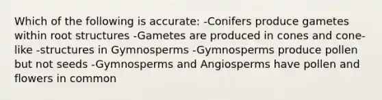 Which of the following is accurate: -Conifers produce gametes within root structures -Gametes are produced in cones and cone-like -structures in Gymnosperms -Gymnosperms produce pollen but not seeds -Gymnosperms and Angiosperms have pollen and flowers in common