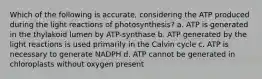 Which of the following is accurate, considering the ATP produced during the light reactions of photosynthesis? a. ATP is generated in the thylakoid lumen by ATP-synthase b. ATP generated by the light reactions is used primarily in the Calvin cycle c. ATP is necessary to generate NADPH d. ATP cannot be generated in chloroplasts without oxygen present