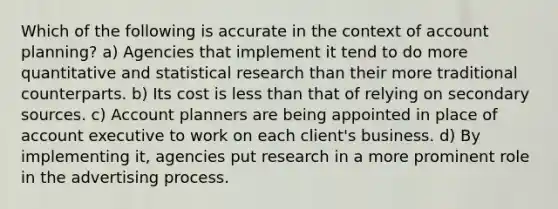 Which of the following is accurate in the context of account planning? a) Agencies that implement it tend to do more quantitative and statistical research than their more traditional counterparts. b) Its cost is less than that of relying on secondary sources. c) Account planners are being appointed in place of account executive to work on each client's business. d) By implementing it, agencies put research in a more prominent role in the advertising process.