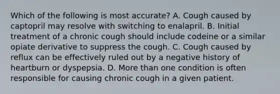 Which of the following is most accurate? A. Cough caused by captopril may resolve with switching to enalapril. B. Initial treatment of a chronic cough should include codeine or a similar opiate derivative to suppress the cough. C. Cough caused by reflux can be effectively ruled out by a negative history of heartburn or dyspepsia. D. More than one condition is often responsible for causing chronic cough in a given patient.