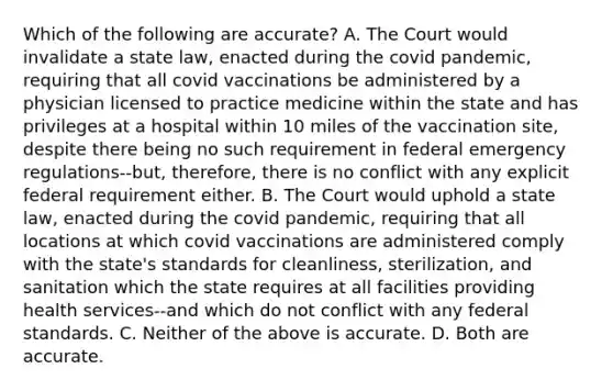 Which of the following are accurate? A. The Court would invalidate a state law, enacted during the covid pandemic, requiring that all covid vaccinations be administered by a physician licensed to practice medicine within the state and has privileges at a hospital within 10 miles of the vaccination site, despite there being no such requirement in federal emergency regulations--but, therefore, there is no conflict with any explicit federal requirement either. B. The Court would uphold a state law, enacted during the covid pandemic, requiring that all locations at which covid vaccinations are administered comply with the state's standards for cleanliness, sterilization, and sanitation which the state requires at all facilities providing health services--and which do not conflict with any federal standards. C. Neither of the above is accurate. D. Both are accurate.