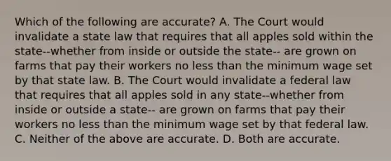 Which of the following are accurate? A. The Court would invalidate a state law that requires that all apples sold within the state--whether from inside or outside the state-- are grown on farms that pay their workers no less than the minimum wage set by that state law. B. The Court would invalidate a federal law that requires that all apples sold in any state--whether from inside or outside a state-- are grown on farms that pay their workers no less than the minimum wage set by that federal law. C. Neither of the above are accurate. D. Both are accurate.