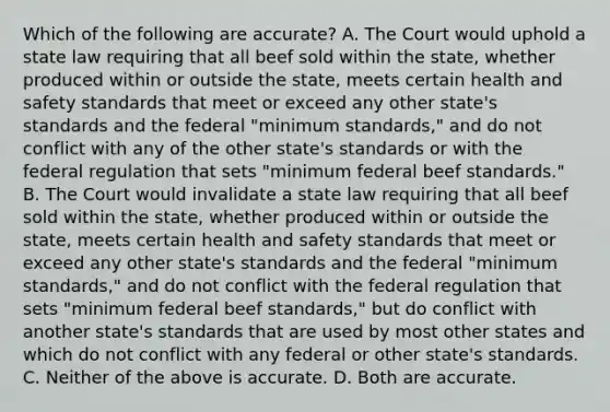 Which of the following are accurate? A. The Court would uphold a state law requiring that all beef sold within the state, whether produced within or outside the state, meets certain health and safety standards that meet or exceed any other state's standards and the federal "minimum standards," and do not conflict with any of the other state's standards or with the federal regulation that sets "minimum federal beef standards." B. The Court would invalidate a state law requiring that all beef sold within the state, whether produced within or outside the state, meets certain health and safety standards that meet or exceed any other state's standards and the federal "minimum standards," and do not conflict with the federal regulation that sets "minimum federal beef standards," but do conflict with another state's standards that are used by most other states and which do not conflict with any federal or other state's standards. C. Neither of the above is accurate. D. Both are accurate.