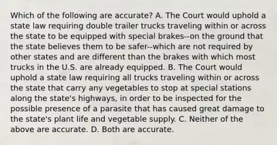 Which of the following are accurate? A. The Court would uphold a state law requiring double trailer trucks traveling within or across the state to be equipped with special brakes--on the ground that the state believes them to be safer--which are not required by other states and are different than the brakes with which most trucks in the U.S. are already equipped. B. The Court would uphold a state law requiring all trucks traveling within or across the state that carry any vegetables to stop at special stations along the state's highways, in order to be inspected for the possible presence of a parasite that has caused great damage to the state's plant life and vegetable supply. C. Neither of the above are accurate. D. Both are accurate.