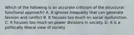 Which of the following is an accurate criticism of the structural-functional approach? A. It ignores inequality that can generate tension and conflict B. It focuses too much on social dysfunction. C. It focuses too much on power divisions in society. D. It is a politically liberal view of society