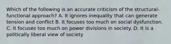 Which of the following is an accurate criticism of the structural-functional approach? A. It ignores inequality that can generate tension and conflict B. It focuses too much on social dysfunction. C. It focuses too much on power divisions in society. D. It is a politically liberal view of society