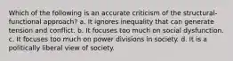 Which of the following is an accurate criticism of the structural-functional approach? a. It ignores inequality that can generate tension and conflict. b. It focuses too much on social dysfunction. c. It focuses too much on power divisions in society. d. It is a politically liberal view of society.