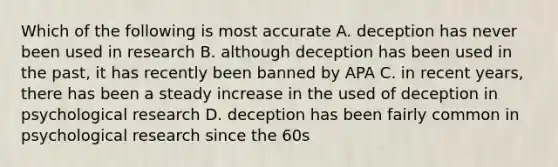 Which of the following is most accurate A. deception has never been used in research B. although deception has been used in the past, it has recently been banned by APA C. in recent years, there has been a steady increase in the used of deception in psychological research D. deception has been fairly common in psychological research since the 60s