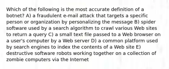 Which of the following is the most accurate definition of a botnet? A) a fraudulent e-mail attack that targets a specific person or organization by personalizing the message B) spider software used by a search algorithm to crawl various Web sites to return a query C) a small text file passed to a Web browser on a user's computer by a Web server D) a common platform used by search engines to index the contents of a Web site E) destructive software robots working together on a collection of zombie computers via the Internet