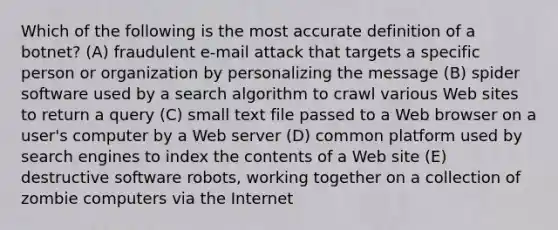 Which of the following is the most accurate definition of a botnet? (A) fraudulent e-mail attack that targets a specific person or organization by personalizing the message (B) spider software used by a search algorithm to crawl various Web sites to return a query (C) small text file passed to a Web browser on a user's computer by a Web server (D) common platform used by search engines to index the contents of a Web site (E) destructive software robots, working together on a collection of zombie computers via the Internet