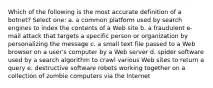 Which of the following is the most accurate definition of a botnet? Select one: a. a common platform used by search engines to index the contents of a Web site b. a fraudulent e-mail attack that targets a specific person or organization by personalizing the message c. a small text file passed to a Web browser on a user's computer by a Web server d. spider software used by a search algorithm to crawl various Web sites to return a query e. destructive software robots working together on a collection of zombie computers via the Internet