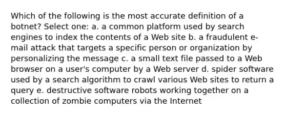 Which of the following is the most accurate definition of a botnet? Select one: a. a common platform used by search engines to index the contents of a Web site b. a fraudulent e-mail attack that targets a specific person or organization by personalizing the message c. a small text file passed to a Web browser on a user's computer by a Web server d. spider software used by a search algorithm to crawl various Web sites to return a query e. destructive software robots working together on a collection of zombie computers via the Internet