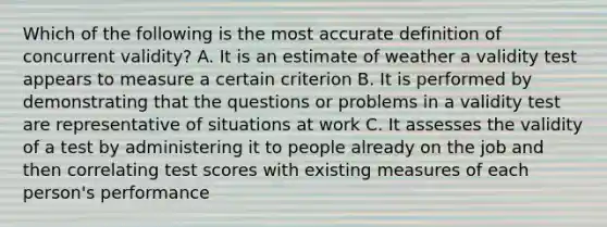 Which of the following is the most accurate definition of concurrent validity? A. It is an estimate of weather a validity test appears to measure a certain criterion B. It is performed by demonstrating that the questions or problems in a validity test are representative of situations at work C. It assesses the validity of a test by administering it to people already on the job and then correlating test scores with existing measures of each person's performance