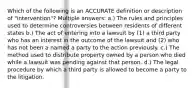 Which of the following is an ACCURATE definition or description of "intervention"? Multiple answers: a.) The rules and principles used to determine controversies between residents of different states b.) The act of entering into a lawsuit by (1) a third party who has an interest in the outcome of the lawsuit and (2) who has not been a named a party to the action previously. c.) The method used to distribute property owned by a person who died while a lawsuit was pending against that person. d.) The legal procedure by which a third party is allowed to become a party to the litigation.