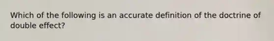 Which of the following is an accurate definition of the doctrine of double effect?