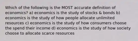 Which of the following is the MOST accurate definition of economics? a) economics is the study of stocks & bonds b) economics is the study of how people allocate unlimited resources c) economics is the study of how consumers choose the spend their income d) economics is the study of how society choose to allocate scarce resources