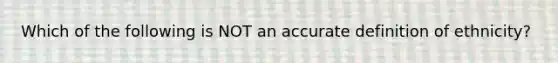 Which of the following is NOT an accurate definition of ethnicity?