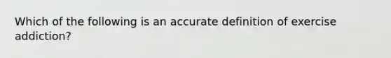 Which of the following is an accurate definition of exercise addiction?