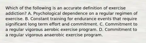 Which of the following is an accurate definition of exercise addiction? A. Psychological dependence on a regular regimen of exercise. B. Constant training for endurance events that require significant long term effort and commitment. C. Commitment to a regular vigorous aerobic exercise program. D. Commitment to a regular vigorous anaerobic exercise program.