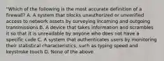 "Which of the following is the most accurate definition of a firewall? A. A system that blocks unauthorized or unverified access to network assets by surveying incoming and outgoing transmissions B. A device that takes information and scrambles it so that it is unreadable by anyone who does not have a specific code C. A system that authenticates users by monitoring their statistical characteristics, such as typing speed and keystroke touch D. None of the above