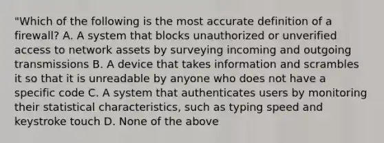 "Which of the following is the most accu<a href='https://www.questionai.com/knowledge/k9bKFtNieI-rate-definition' class='anchor-knowledge'>rate definition</a> of a firewall? A. A system that blocks unauthorized or unverified access to network assets by surveying incoming and outgoing transmissions B. A device that takes information and scrambles it so that it is unreadable by anyone who does not have a specific code C. A system that authenticates users by monitoring their statistical characteristics, such as typing speed and keystroke touch D. None of the above