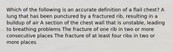 Which of the following is an accurate definition of a flail chest? A lung that has been punctured by a fractured rib, resulting in a buildup of air A section of the chest wall that is unstable, leading to breathing problems The fracture of one rib in two or more consecutive places The fracture of at least four ribs in two or more places