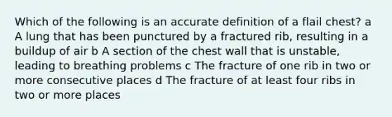 Which of the following is an accurate definition of a flail chest? a A lung that has been punctured by a fractured rib, resulting in a buildup of air b A section of the chest wall that is unstable, leading to breathing problems c The fracture of one rib in two or more consecutive places d The fracture of at least four ribs in two or more places