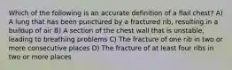 Which of the following is an accurate definition of a flail chest? A) A lung that has been punctured by a fractured rib, resulting in a buildup of air B) A section of the chest wall that is unstable, leading to breathing problems C) The fracture of one rib in two or more consecutive places D) The fracture of at least four ribs in two or more places