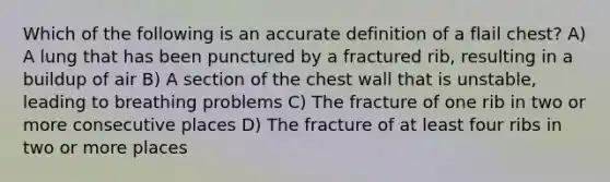 Which of the following is an accurate definition of a flail chest? A) A lung that has been punctured by a fractured rib, resulting in a buildup of air B) A section of the chest wall that is unstable, leading to breathing problems C) The fracture of one rib in two or more consecutive places D) The fracture of at least four ribs in two or more places