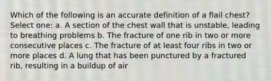 Which of the following is an accurate definition of a flail chest? Select one: a. A section of the chest wall that is unstable, leading to breathing problems b. The fracture of one rib in two or more consecutive places c. The fracture of at least four ribs in two or more places d. A lung that has been punctured by a fractured rib, resulting in a buildup of air