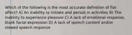 Which of the following is the most accurate definition of flat affect? ​A) An inability to initiate and persist in activities ​B) The inability to experience pleasure C) ​A lack of emotional response, blank facial expression ​D) A lack of speech content and/or slowed speech response