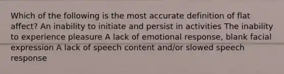 Which of the following is the most accurate definition of flat affect? An inability to initiate and persist in activities The inability to experience pleasure A lack of emotional response, blank facial expression A lack of speech content and/or slowed speech response