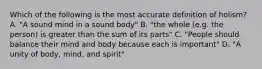 Which of the following is the most accurate definition of holism? A. "A sound mind in a sound body" B. "the whole (e.g. the person) is greater than the sum of its parts" C. "People should balance their mind and body because each is important" D. "A unity of body, mind, and spirit"