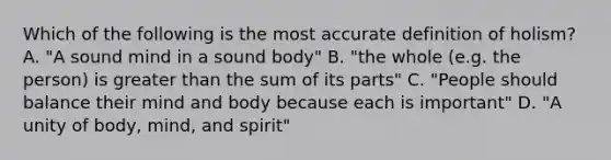 Which of the following is the most accurate definition of holism? A. "A sound mind in a sound body" B. "the whole (e.g. the person) is greater than the sum of its parts" C. "People should balance their mind and body because each is important" D. "A unity of body, mind, and spirit"