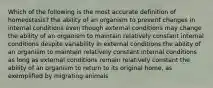 Which of the following is the most accurate definition of homeostasis? the ability of an organism to prevent changes in internal conditions even though external conditions may change the ability of an organism to maintain relatively constant internal conditions despite variability in external conditions the ability of an organism to maintain relatively constant internal conditions as long as external conditions remain relatively constant the ability of an organism to return to its original home, as exemplified by migrating animals