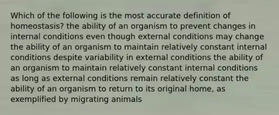 Which of the following is the most accurate definition of homeostasis? the ability of an organism to prevent changes in internal conditions even though external conditions may change the ability of an organism to maintain relatively constant internal conditions despite variability in external conditions the ability of an organism to maintain relatively constant internal conditions as long as external conditions remain relatively constant the ability of an organism to return to its original home, as exemplified by migrating animals