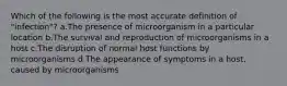 Which of the following is the most accurate definition of "infection"? a.The presence of microorganism in a particular location b.The survival and reproduction of microorganisms in a host c.The disruption of normal host functions by microorganisms d.The appearance of symptoms in a host, caused by microorganisms