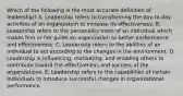 Which of the following is the most accurate definition of leadership? A. Leadership refers to transforming the day-to-day activities of an organization to increase its effectiveness. B. Leadership refers to the personality traits of an individual which makes him or her guide an organization to better performance and effectiveness. C. Leadership refers to the abilities of an individual to act according to the changes in the environment. D. Leadership is influencing, motivating, and enabling others to contribute toward the effectiveness and success of the organizations. E. Leadership refers to the capabilities of certain individuals to introduce successful changes in organizational performance.