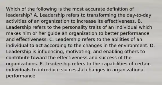 Which of the following is the most accurate definition of leadership? A. Leadership refers to transforming the day-to-day activities of an organization to increase its effectiveness. B. Leadership refers to the personality traits of an individual which makes him or her guide an organization to better performance and effectiveness. C. Leadership refers to the abilities of an individual to act according to the changes in the environment. D. Leadership is influencing, motivating, and enabling others to contribute toward the effectiveness and success of the organizations. E. Leadership refers to the capabilities of certain individuals to introduce successful changes in organizational performance.