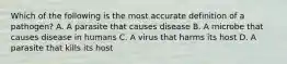 Which of the following is the most accurate definition of a pathogen? A. A parasite that causes disease B. A microbe that causes disease in humans C. A virus that harms its host D. A parasite that kills its host