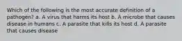 Which of the following is the most accurate definition of a pathogen? a. A virus that harms its host b. A microbe that causes disease in humans c. A parasite that kills its host d. A parasite that causes disease