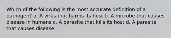 Which of the following is the most accurate definition of a pathogen? a. A virus that harms its host b. A microbe that causes disease in humans c. A parasite that kills its host d. A parasite that causes disease