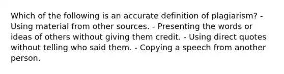 Which of the following is an accurate definition of plagiarism? - Using material from other sources. - Presenting the words or ideas of others without giving them credit. - Using direct quotes without telling who said them. - Copying a speech from another person.