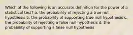 Which of the following is an accurate definition for the power of a statistical test? a. the probability of rejecting a true null hypothesis b. the probability of supporting true null hypothesis c. the probability of rejecting a false null hypothesis d. the probability of supporting a false null hypothesis