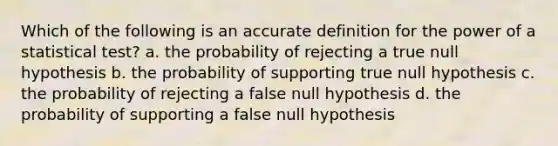 Which of the following is an accurate definition for the power of a statistical test? a. the probability of rejecting a true null hypothesis b. the probability of supporting true null hypothesis c. the probability of rejecting a false null hypothesis d. the probability of supporting a false null hypothesis