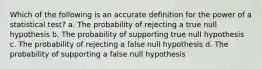 Which of the following is an accurate definition for the power of a statistical test? a. The probability of rejecting a true null hypothesis b. The probability of supporting true null hypothesis c. The probability of rejecting a false null hypothesis d. The probability of supporting a false null hypothesis