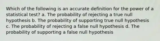 Which of the following is an accurate definition for the power of a statistical test? a. The probability of rejecting a true null hypothesis b. The probability of supporting true null hypothesis c. The probability of rejecting a false null hypothesis d. The probability of supporting a false null hypothesis