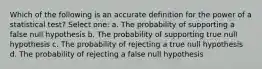 Which of the following is an accurate definition for the power of a statistical test?​ Select one: a. ​The probability of supporting a false null hypothesis b. ​The probability of supporting true null hypothesis c. ​The probability of rejecting a true null hypothesis d. ​The probability of rejecting a false null hypothesis