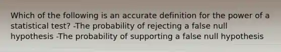 Which of the following is an accu<a href='https://www.questionai.com/knowledge/k9bKFtNieI-rate-definition' class='anchor-knowledge'>rate definition</a> for the power of a statistical test? -The probability of rejecting a false null hypothesis ​-The probability of supporting a false null hypothesis