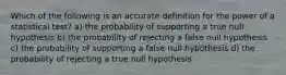 Which of the following is an accurate definition for the power of a statistical test? a) the probability of supporting a true null hypothesis b) the probability of rejecting a false null hypothesis c) the probability of supporting a false null hypothesis d) the probability of rejecting a true null hypothesis